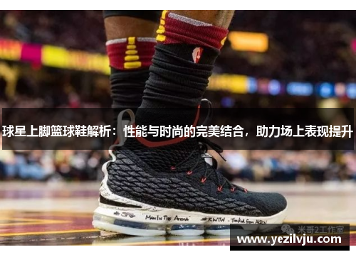 球星上脚篮球鞋解析：性能与时尚的完美结合，助力场上表现提升