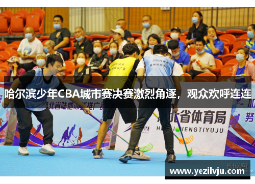 哈尔滨少年CBA城市赛决赛激烈角逐，观众欢呼连连