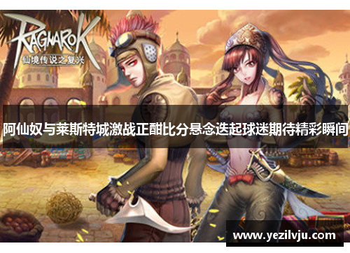 阿仙奴与莱斯特城激战正酣比分悬念迭起球迷期待精彩瞬间